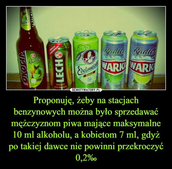 
    Proponuję, żeby na stacjach benzynowych można było sprzedawać mężczyznom piwa mające maksymalne 10 ml alkoholu, a kobietom 7 ml, gdyż po takiej dawce nie powinni przekroczyć 0,2‰