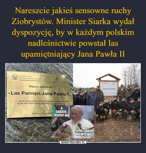 
    Nareszcie jakieś sensowne ruchy Ziobrystów. Minister Siarka wydał dyspozycję, by w każdym polskim nadleśnictwie powstał las upamiętniający Jana Pawła II