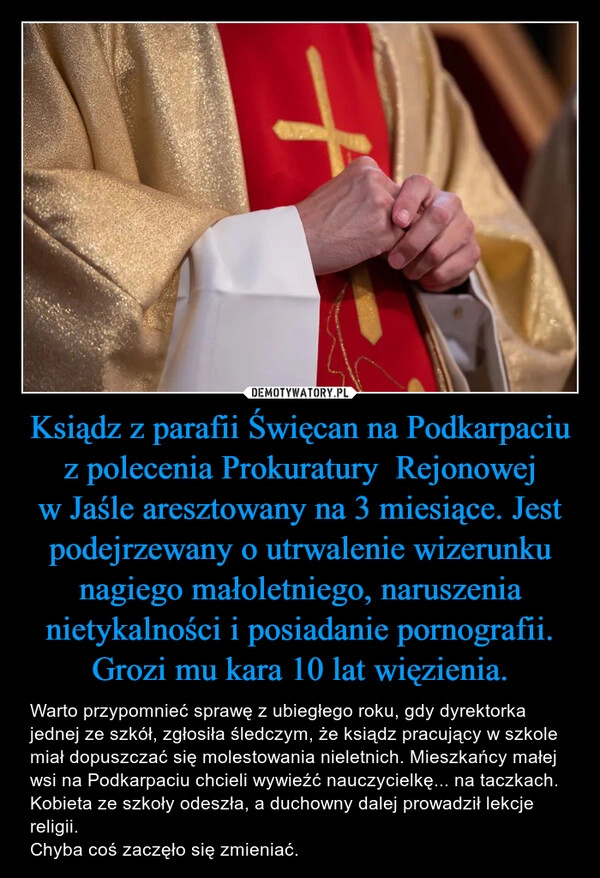 
    Ksiądz z parafii Święcan na Podkarpaciu z polecenia Prokuratury  Rejonowej w Jaśle aresztowany na 3 miesiące. Jest podejrzewany o utrwalenie wizerunku nagiego małoletniego, naruszenia nietykalności i posiadanie pornografii. Grozi mu kara 10 lat więzienia.