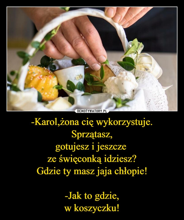 
    -Karol,żona cię wykorzystuje.
Sprzątasz,
gotujesz i jeszcze 
ze święconką idziesz?
Gdzie ty masz jaja chłopie!

-Jak to gdzie,
w koszyczku!