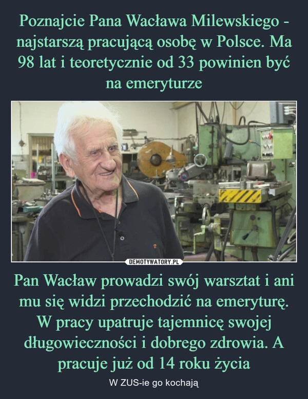 
    Poznajcie Pana Wacława Milewskiego - najstarszą pracującą osobę w Polsce. Ma 98 lat i teoretycznie od 33 powinien być na emeryturze Pan Wacław prowadzi swój warsztat i ani mu się widzi przechodzić na emeryturę. W pracy upatruje tajemnicę swojej długowieczności i dobrego zdrowia. A pracuje już od 14 roku życia