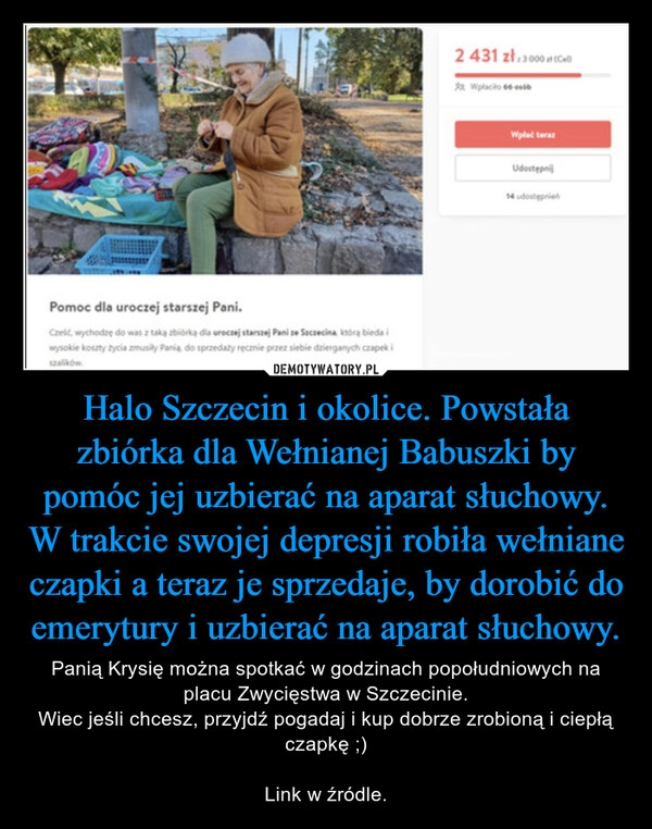 
    
Halo Szczecin i okolice. Powstała
zbiórka dla Wełnianej Babuszki by
pomóc jej uzbierać na aparat słuchowy.
W trakcie swojej depresji robiła wełniane
czapki a teraz je sprzedaje, by dorobić do
emerytury i uzbierać na aparat słuchowy. 