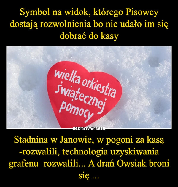 
    Symbol na widok, którego Pisowcy dostają rozwolnienia bo nie udało im się dobrać do kasy Stadnina w Janowie, w pogoni za kasą -rozwalili, technologia uzyskiwania grafenu rozwalili... A drań Owsiak broni się ... 