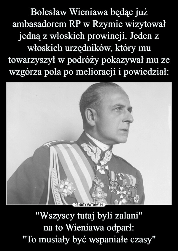 
    Bolesław Wieniawa będąc już ambasadorem RP w Rzymie wizytował jedną z włoskich prowincji. Jeden z włoskich urzędników, który mu towarzyszył w podróży pokazywał mu ze wzgórza pola po melioracji i powiedział: "Wszyscy tutaj byli zalani"
na to Wieniawa odparł:
"To musiały być wspaniałe czasy"