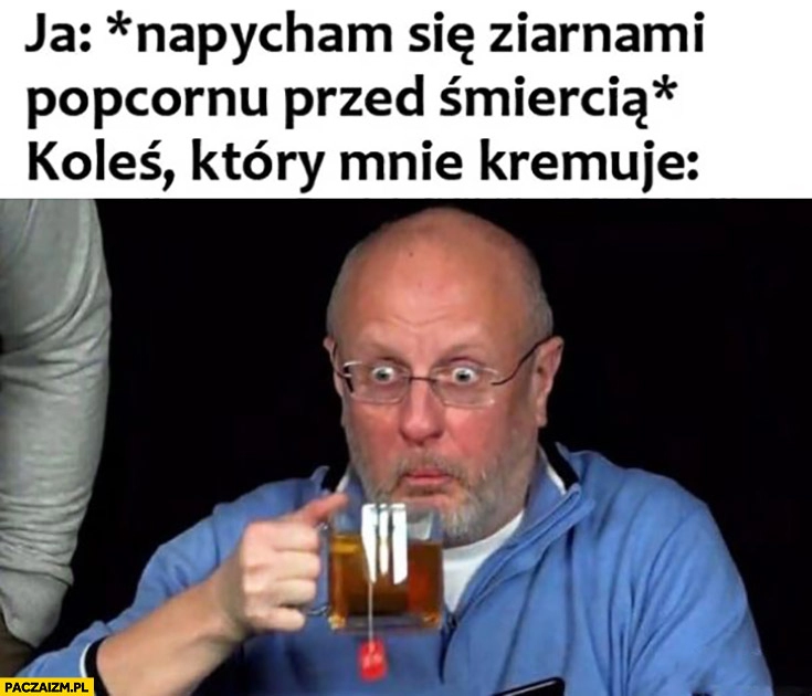 
    Ja napycham się popcornem przed śmiercią, koleś który mnie kremuje zdziwiony