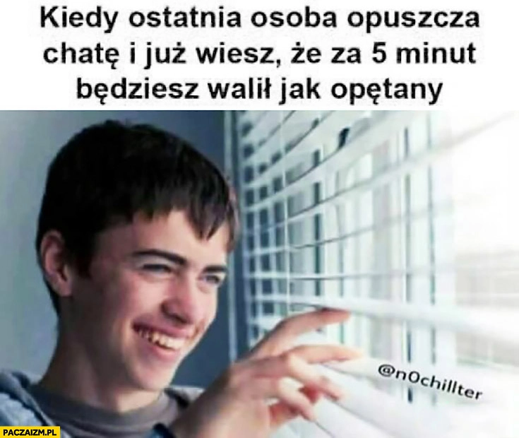 
    Kiedy ostatnia osoba opuszcza chatę i już wiesz, że za 5 minut będziesz walił jak opętany chłopak patrzy przez okno