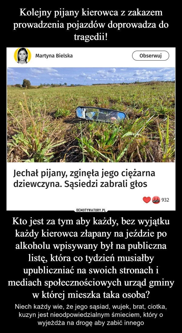 
    Kolejny pijany kierowca z zakazem prowadzenia pojazdów doprowadza do tragedii! Kto jest za tym aby każdy, bez wyjątku każdy kierowca złapany na jeździe po alkoholu wpisywany był na publiczna listę, która co tydzień musiałby upubliczniać na swoich stronach i mediach społecznościowych urząd gminy w której mieszka taka osoba?