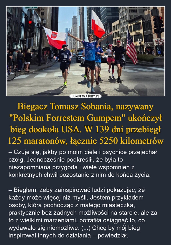 
    Biegacz Tomasz Sobania, nazywany "Polskim Forrestem Gumpem" ukończył bieg dookoła USA. W 139 dni przebiegł 125 maratonów, łącznie 5250 kilometrów