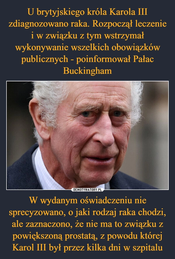 
    U brytyjskiego króla Karola III zdiagnozowano raka. Rozpoczął leczenie i w związku z tym wstrzymał wykonywanie wszelkich obowiązków publicznych - poinformował Pałac Buckingham W wydanym oświadczeniu nie sprecyzowano, o jaki rodzaj raka chodzi, ale zaznaczono, że nie ma to związku z powiększoną prostatą, z powodu której Karol III był przez kilka dni w szpitalu