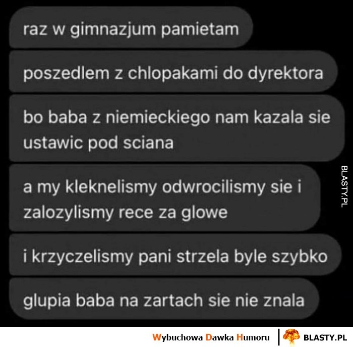 
    Historia z gimnazjum na niemieckim kleknelismy, odwróciliśmy się, załozyliśmy ręce za głowę i krzyczeliśmy pani strzela byle szybko