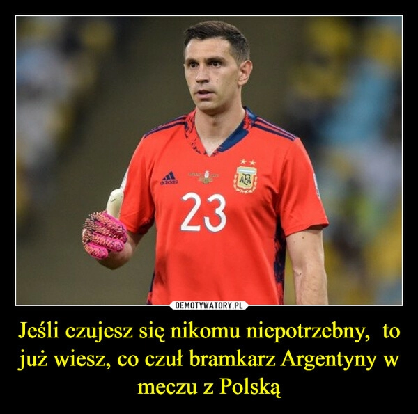 
    
Jeśli czujesz się nikomu niepotrzebny, to już wiesz, co czuł bramkarz Argentyny w meczu z Polską 