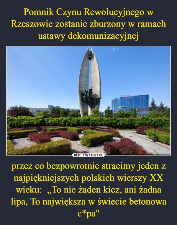 
    Pomnik Czynu Rewolucyjnego w Rzeszowie zostanie zburzony w ramach ustawy dekomunizacyjnej przez co bezpowrotnie stracimy jeden z najpiękniejszych polskich wierszy XX wieku:  „To nie żaden kicz, ani żadna lipa, To największa w świecie betonowa c*pa"