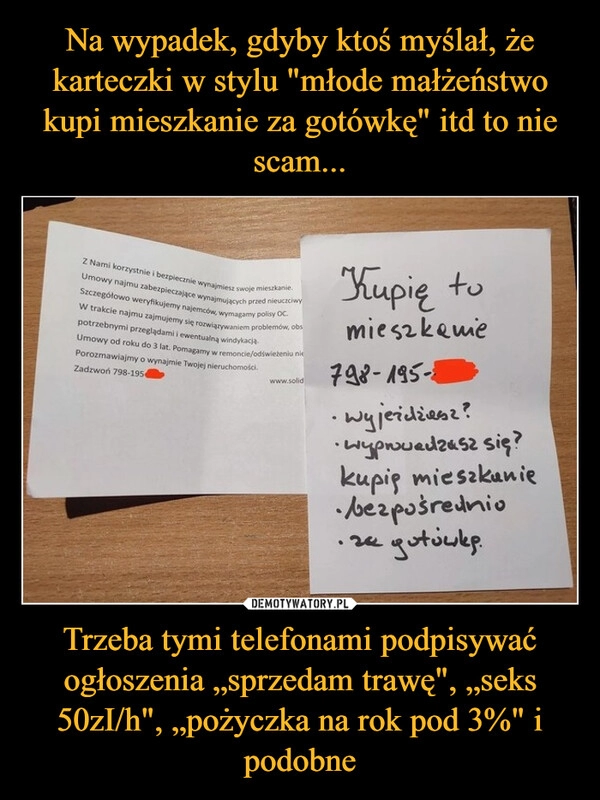 
    Na wypadek, gdyby ktoś myślał, że karteczki w stylu "młode małżeństwo kupi mieszkanie za gotówkę" itd to nie scam... Trzeba tymi telefonami podpisywać ogłoszenia „sprzedam trawę", „seks 50zI/h", „pożyczka na rok pod 3%" i podobne