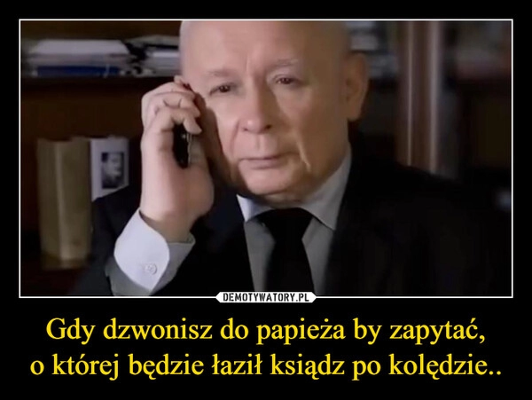 
    Gdy dzwonisz do papieża by zapytać, o której będzie łaził ksiądz po kolędzie..