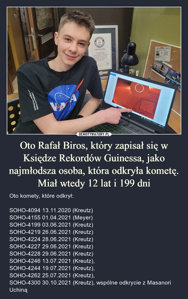 
    Oto Rafał Biros, który zapisał się w Księdze Rekordów Guinessa, jako najmłodsza osoba, która odkryła kometę. Miał wtedy 12 lat i 199 dni