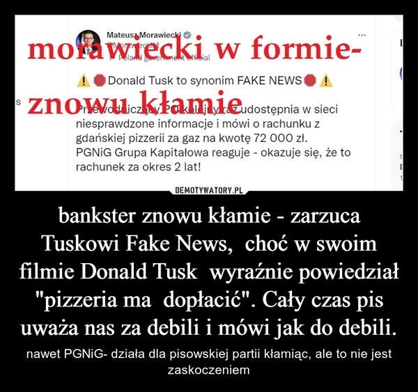 
    bankster znowu kłamie - zarzuca Tuskowi Fake News, choć w swoim filmie Donald Tusk wyraźnie powiedział "pizzeria ma dopłacić". Cały czas pis uważa nas za debili i mówi jak do debili. 