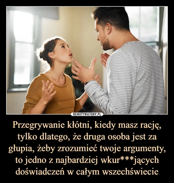 
    Przegrywanie kłótni, kiedy masz rację, tylko dlatego, że druga osoba jest za głupia, żeby zrozumieć twoje argumenty, to jedno z najbardziej wkur***jących doświadczeń w całym wszechświecie