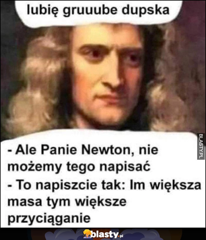 
    Newton: lubię grube dupska, Panie Newton nie możemy tak napisać, to napiszcie: im większa masa tym większe przyciąganie