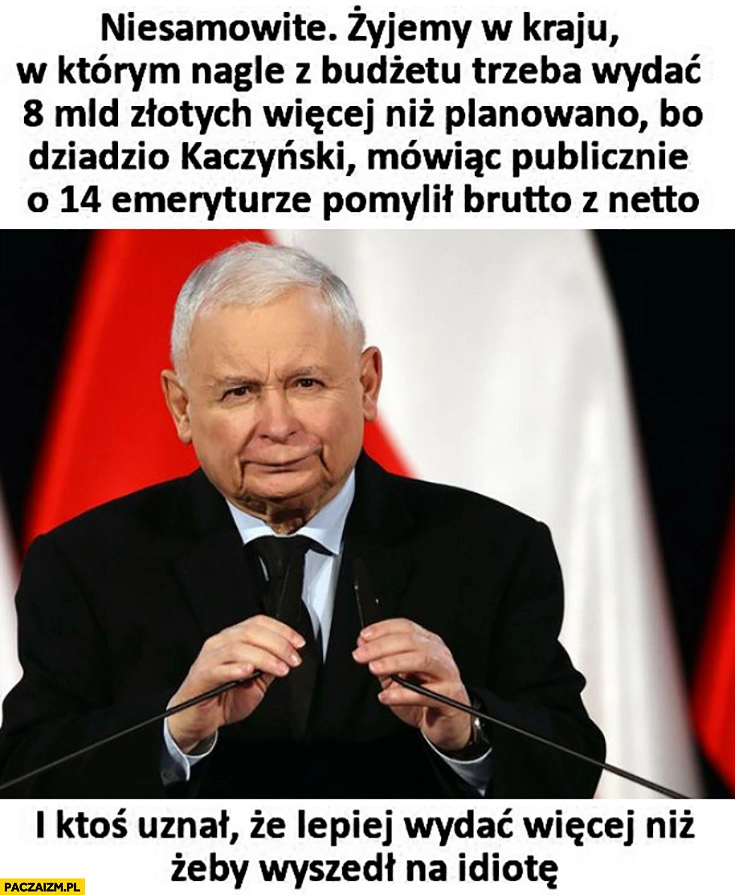 
    Żyjemy w kraju w którym trzeba wydać 8 miliardów więcej bo dziadzio Kaczyński pomylił brutto z netto mówiąc o 14 emeryturze