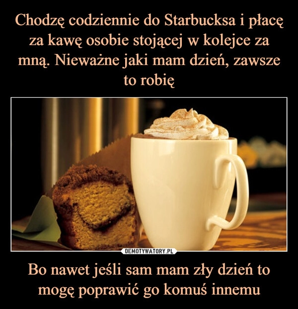 
    Chodzę codziennie do Starbucksa i płacę za kawę osobie stojącej w kolejce za mną. Nieważne jaki mam dzień, zawsze to robię Bo nawet jeśli sam mam zły dzień to mogę poprawić go komuś innemu