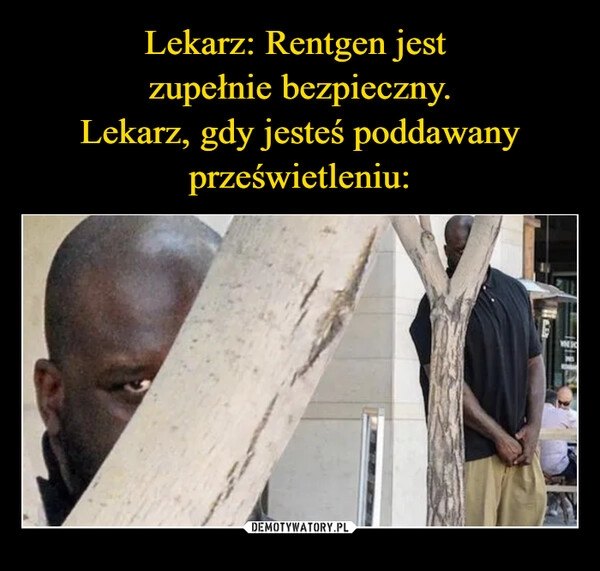 
    Lekarz: Rentgen jest 
zupełnie bezpieczny.
Lekarz, gdy jesteś poddawany prześwietleniu: