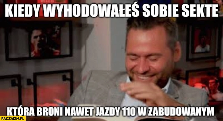 
    Stanowski kiedy wyhodowałeś sobie sektę która broni nawet jazdy 110 km/h w zabudowanym