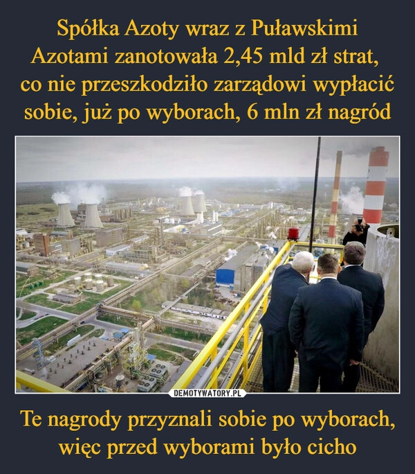 
    Spółka Azoty wraz z Puławskimi Azotami zanotowała 2,45 mld zł strat, 
co nie przeszkodziło zarządowi wypłacić sobie, już po wyborach, 6 mln zł nagród Te nagrody przyznali sobie po wyborach, więc przed wyborami było cicho