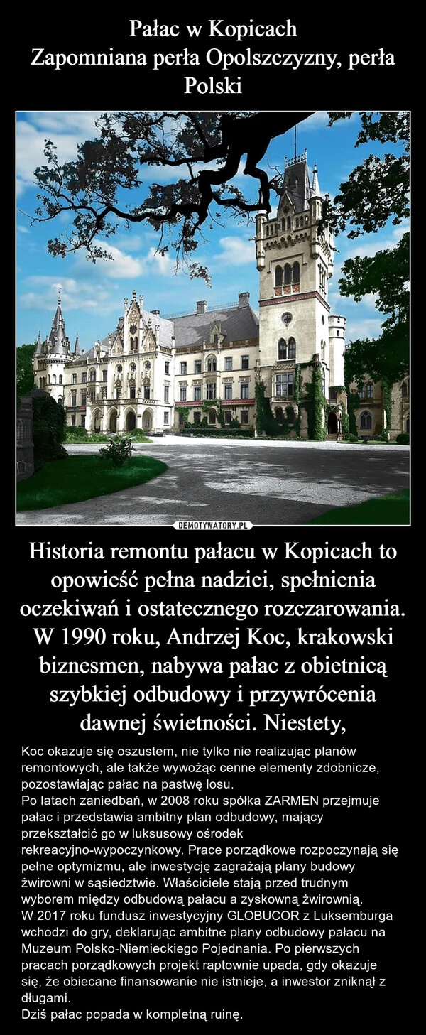 
    Pałac w Kopicach
Zapomniana perła Opolszczyzny, perła Polski Historia remontu pałacu w Kopicach to opowieść pełna nadziei, spełnienia oczekiwań i ostatecznego rozczarowania. W 1990 roku, Andrzej Koc, krakowski biznesmen, nabywa pałac z obietnicą szybkiej odbudowy i przywrócenia dawnej świetności. Niestety,