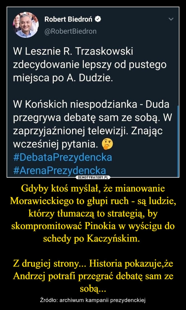 
    Gdyby ktoś myślał, że mianowanie Morawieckiego to głupi ruch - są ludzie, którzy tłumaczą to strategią, by skompromitować Pinokia w wyścigu do schedy po Kaczyńskim. 

Z drugiej strony... Historia pokazuje,że Andrzej potrafi przegrać debatę sam ze sobą...