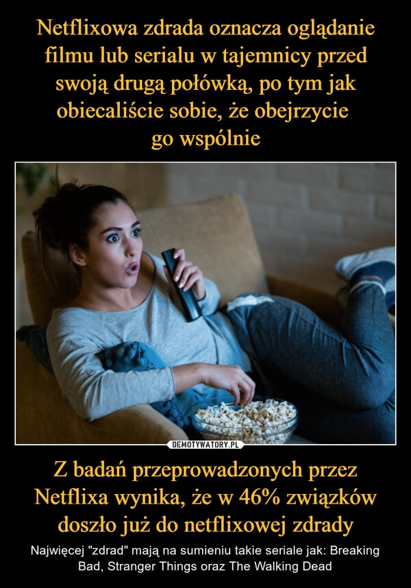 
    Netflixowa zdrada oznacza oglądanie filmu lub serialu w tajemnicy przed swoją drugą połówką, po tym jak obiecaliście sobie, że obejrzycie 
go wspólnie Z badań przeprowadzonych przez Netflixa wynika, że w 46% związków doszło już do netflixowej zdrady