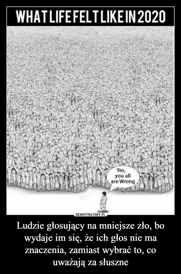 
    Ludzie głosujący na mniejsze zło, bo wydaje im się, że ich głos nie ma znaczenia, zamiast wybrać to, co uważają za słuszne