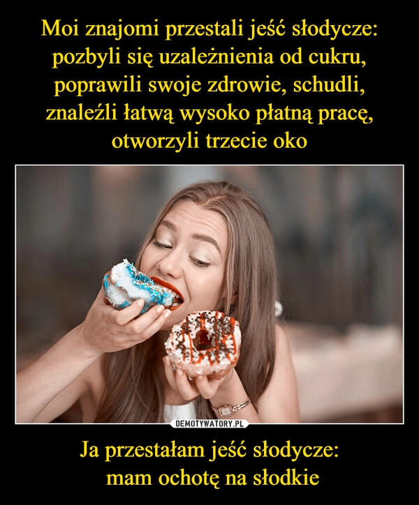 
    Moi znajomi przestali jeść słodycze: pozbyli się uzależnienia od cukru, poprawili swoje zdrowie, schudli, znaleźli łatwą wysoko płatną pracę, otworzyli trzecie oko Ja przestałam jeść słodycze:
 mam ochotę na słodkie