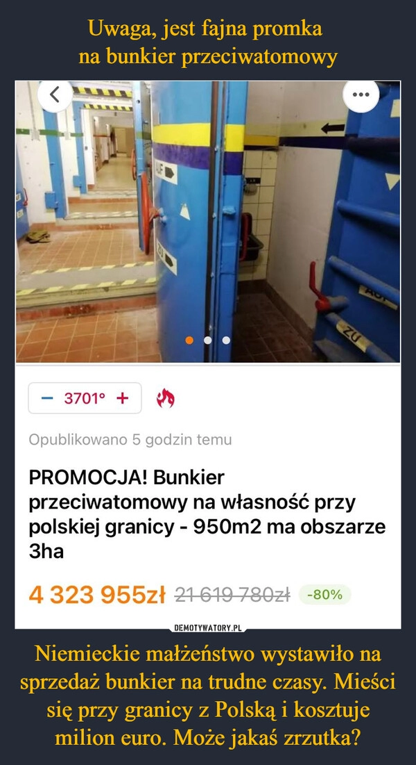 
    Uwaga, jest fajna promka 
na bunkier przeciwatomowy Niemieckie małżeństwo wystawiło na sprzedaż bunkier na trudne czasy. Mieści się przy granicy z Polską i kosztuje milion euro. Może jakaś zrzutka?