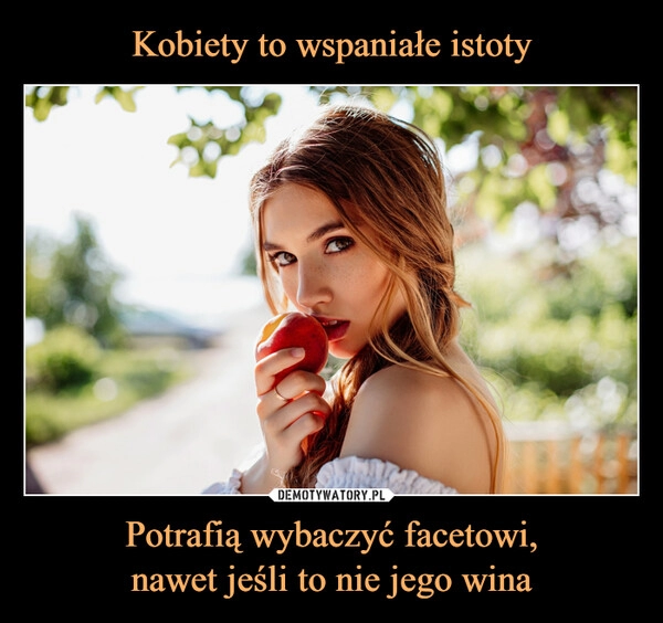 
    Kobiety to wspaniałe istoty Potrafią wybaczyć facetowi,
nawet jeśli to nie jego wina