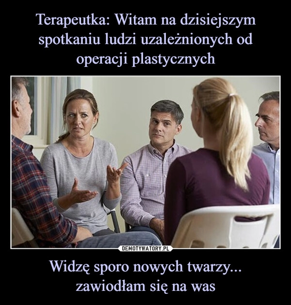 
    Terapeutka: Witam na dzisiejszym spotkaniu ludzi uzależnionych od operacji plastycznych Widzę sporo nowych twarzy... zawiodłam się na was