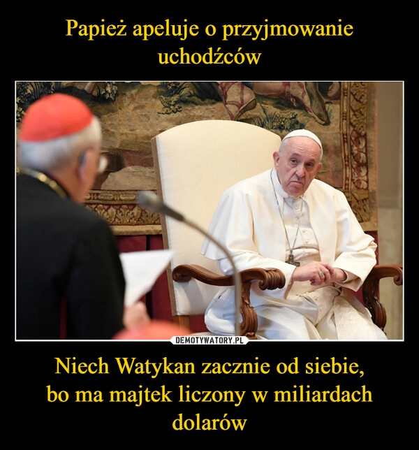 
    Papież apeluje o przyjmowanie uchodźców Niech Watykan zacznie od siebie,
bo ma majtek liczony w miliardach dolarów