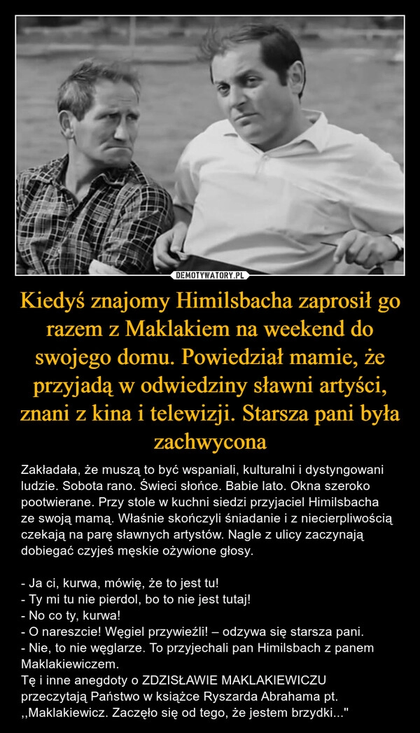 
    Kiedyś znajomy Himilsbacha zaprosił go razem z Maklakiem na weekend do swojego domu. Powiedział mamie, że przyjadą w odwiedziny sławni artyści, znani z kina i telewizji. Starsza pani była zachwycona