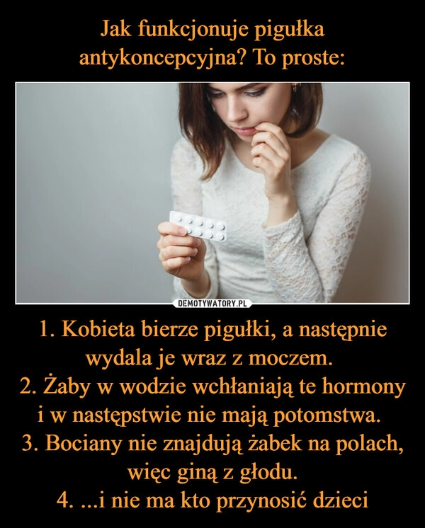 
    Jak funkcjonuje pigułka antykoncepcyjna? To proste: 1. Kobieta bierze pigułki, a następnie wydala je wraz z moczem. 
2. Żaby w wodzie wchłaniają te hormony i w następstwie nie mają potomstwa. 
3. Bociany nie znajdują żabek na polach, więc giną z głodu.
4. ...i nie ma kto przynosić dzieci