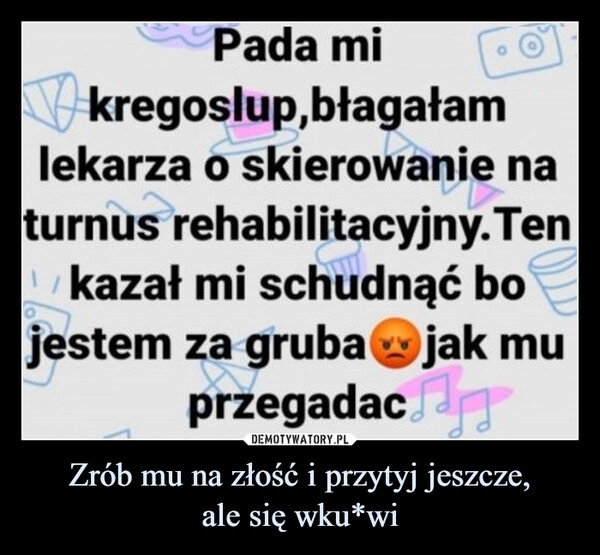 
    Zrób mu na złość i przytyj jeszcze,
ale się wku*wi