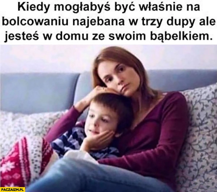 
    Kiedy mogłabyś być właśnie na bolcowaniu nawalona w trzy dupy ale jesteś w domu ze swoim bombelkiem