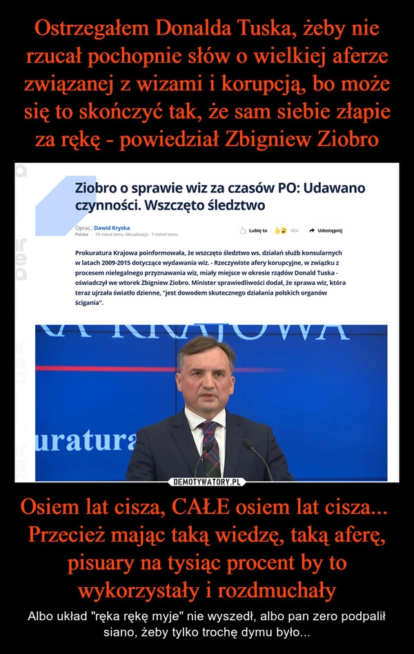 
    Ostrzegałem Donalda Tuska, żeby nie rzucał pochopnie słów o wielkiej aferze związanej z wizami i korupcją, bo może się to skończyć tak, że sam siebie złapie za rękę - powiedział Zbigniew Ziobro Osiem lat cisza, CAŁE osiem lat cisza... 
Przecież mając taką wiedzę, taką aferę, pisuary na tysiąc procent by to wykorzystały i rozdmuchały