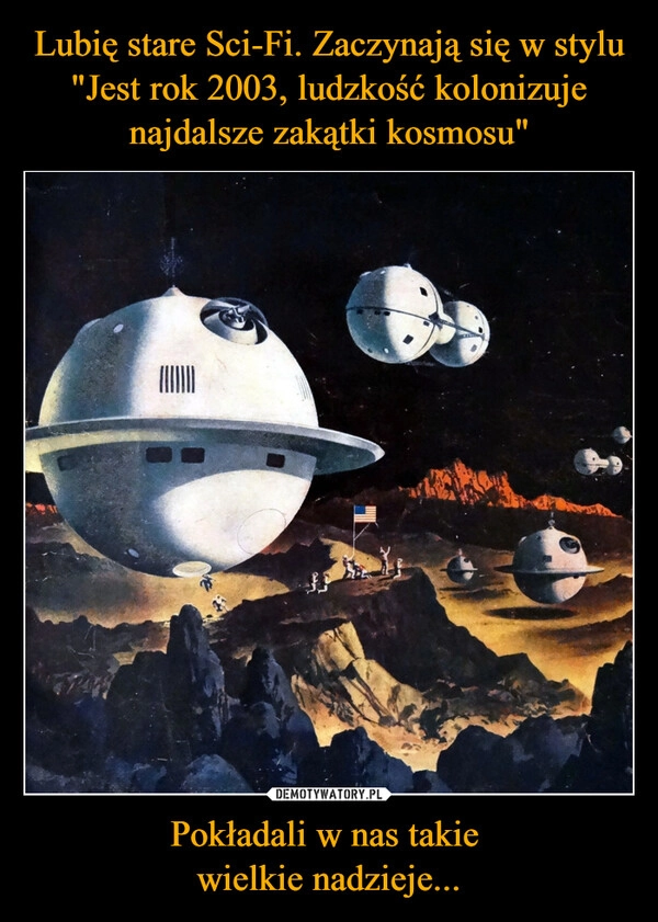 
    Lubię stare Sci-Fi. Zaczynają się w stylu "Jest rok 2003, ludzkość kolonizuje najdalsze zakątki kosmosu" Pokładali w nas takie 
wielkie nadzieje...