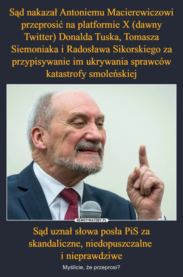 
    Sąd nakazał Antoniemu Macierewiczowi przeprosić na platformie X (dawny Twitter) Donalda Tuska, Tomasza Siemoniaka i Radosława Sikorskiego za przypisywanie im ukrywania sprawców katastrofy smoleńskiej Sąd uznał słowa posła PiS za skandaliczne, niedopuszczalne 
i nieprawdziwe