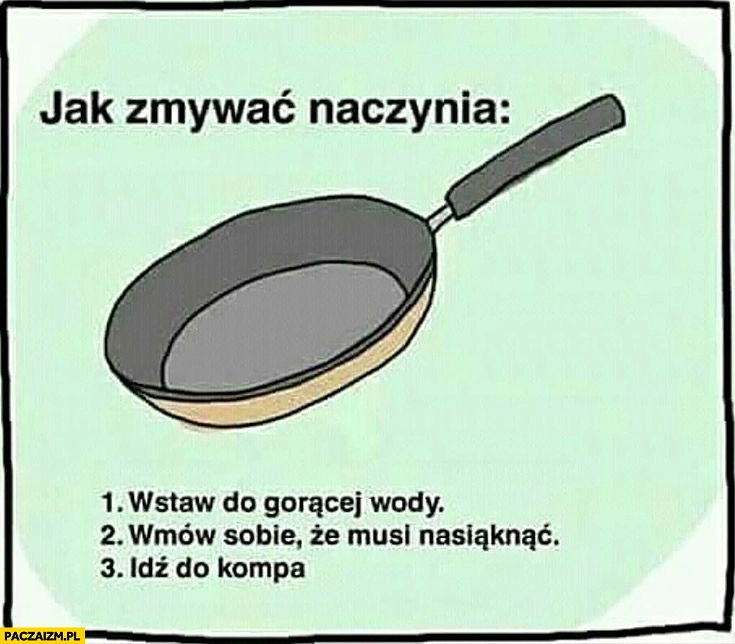 
    Jak zmywać naczynia: 1. wstaw do gorącej wody, 2. wmów sobie, że musi nasiąknąć, 3. idź do kompa