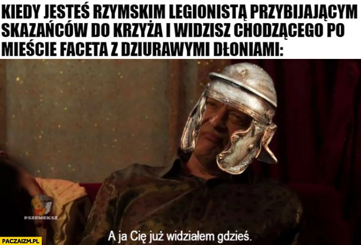 
    Kiedy jesteś rzymskim legionistą przybijającym skazańców do krzyża i widzisz chodzącego po mieście faceta z dziurawymi dłoniami Dario a ja cie już gdzieś widziałem