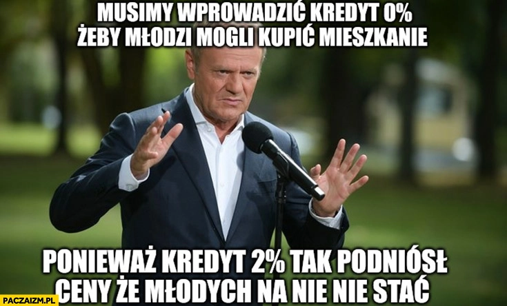 
    Tusk musimy wprowadzić kredyt 0% żeby młodzi mogli kupić mieszkanie bo kredyt 2% tak podniósł ceny, że młodych nie stać