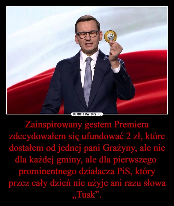 
    Zainspirowany gestem Premiera zdecydowałem się ufundować 2 zł, które dostałem od jednej pani Grażyny, ale nie dla każdej gminy, ale dla pierwszego  prominentnego działacza PiS, który przez cały dzień nie użyje ani razu słowa „Tusk”.