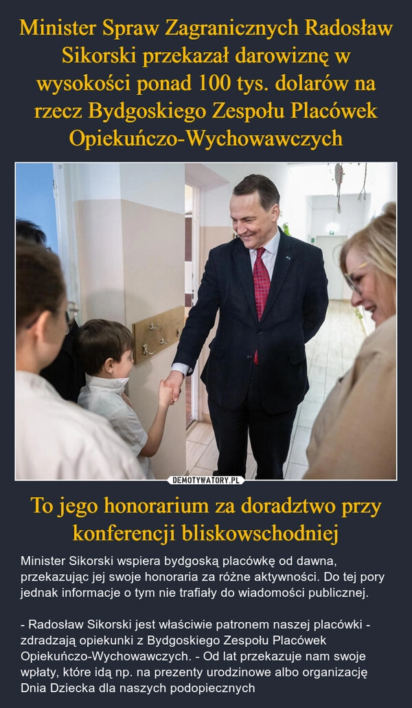 
    Minister Spraw Zagranicznych Radosław Sikorski przekazał darowiznę w wysokości ponad 100 tys. dolarów na rzecz Bydgoskiego Zespołu Placówek Opiekuńczo-Wychowawczych To jego honorarium za doradztwo przy konferencji bliskowschodniej