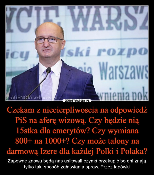 
    Czekam z niecierpliwoscia na odpowiedź PiS na aferę wizową. Czy będzie nią 15stka dla emerytów? Czy wymiana 800+ na 1000+? Czy może talony na darmową Izere dla każdej Polki i Polaka?