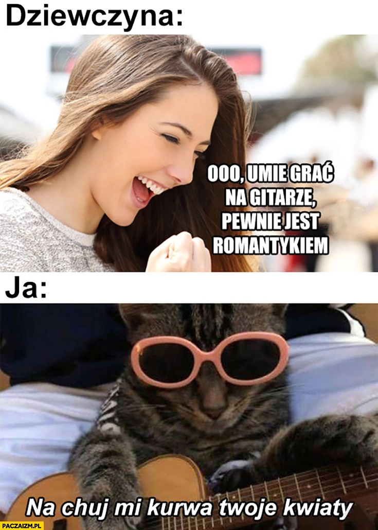 
    Dziewczyna umie grać na gitarze, pewnie jest romantykiem, ja: na kij mi kurna twoje kwiaty kot z gitarą
